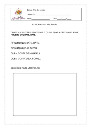 Escola Arte das Letras
Aluno (a):_______________________________________________
Série:________________________ Data:_____/______/______
ATIVIDADE DE LINGUAGEM
CANTE JUNTO COM O PROFESSOR E OS COLEGAS A CANTIGA DE RODA
PIRULITO QUE BATE, BATE.
PIRULITO QUE BATE, BATE,
PIRULITO QUE JÁ BATEU.
QUEM GOSTA DE MIM É ELA
QUEM GOSTA DELA SOU EU.
DESENHE E PINTE UM PIRULITO.
 