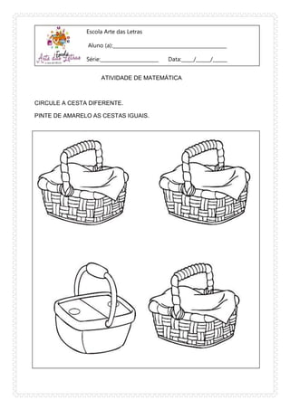 Escola Arte das Letras
Aluno (a):_______________________________________________
Série:________________________ Data:_____/______/______
ATIVIDADE DE MATEMÁTICA
CIRCULE A CESTA DIFERENTE.
PINTE DE AMARELO AS CESTAS IGUAIS.
 