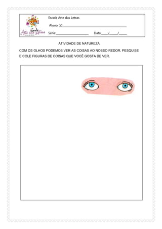 Escola Arte das Letras
Aluno (a):_______________________________________________
Série:________________________ Data:_____/______/______
ATIVIDADE DE NATUREZA
COM OS OLHOS PODEMOS VER AS COISAS AO NOSSO REDOR. PESQUISE
E COLE FIGURAS DE COISAS QUE VOCÊ GOSTA DE VER.
 
