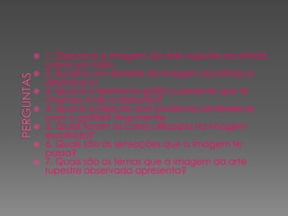 








1. Descreva a imagem da arte rupestre escolhida
como um todo.
2. Escolha um detalhe da imagem escolhida e
descreva-a.
3. Qual é o elemento gráfico presente que te
chamou mais a atenção?
4. Qual é a relação que podemos estabelecer
com o grafite? Argumente.
5. Quais foram as cores utilizadas na imagem
escolhida?
6. Quais são as sensações que a imagem te
passa?
7. Quais são os temas que a imagem da arte
rupestre observada apresenta?

 