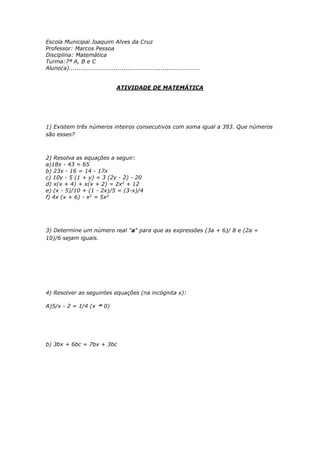 Escola Municipal Joaquim Alves da Cruz 
Professor: Marcos Pessoa 
Disciplina: Matemática 
Turma:7ª A, B e C 
Aluno(a)................................................................... 
ATIVIDADE DE MATEMÁTICA 
1) Existem três números inteiros consecutivos com soma igual a 393. Que números 
são esses? 
2) Resolva as equações a seguir: 
a)18x - 43 = 65 
b) 23x - 16 = 14 - 17x 
c) 10y - 5 (1 + y) = 3 (2y - 2) - 20 
d) x(x + 4) + x(x + 2) = 2x2 + 12 
e) (x - 5)/10 + (1 - 2x)/5 = (3-x)/4 
f) 4x (x + 6) - x2 = 5x2 
3) Determine um número real "a" para que as expressões (3a + 6)/ 8 e (2a + 
10)/6 sejam iguais. 
4) Resolver as seguintes equações (na incógnita x): 
A)5/x - 2 = 1/4 (x 0) 
b) 3bx + 6bc = 7bx + 3bc 
