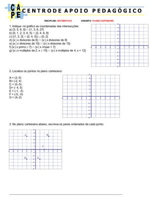 C E N T R O D E A P O I O P E D A G Ó G I C O
DISCIPLINA: MATEMÁTICA ASSUNTO: PLANO CARTESIANO
1. Indique no gráfico as coordenadas das intersecções
a) {3, 5, 6, 9}  {1, 3, 6, 27}
b) {0, 1, 2, 3, 4, 5}  {2, 4, 6, 8}
c) ({1, 2, 3}  {2, 4, 5})  {0, 2}
d) {x | x divisores de 6}  {x | x divisores de 8}
e) {x | x divisores de 10}  {x | x divisores de 15}
f) {x | x primo  7}  {x | x ímpar < 7}
g) {x | x múltiplos de 2, x  10}  {x | x múltiplos de 4, x < 12}
2. Localize os pontos no plano cartesiano:
A = (3, 0)
B= (-2, 4)
C = (0,-5)
D= (- 4, 5)
E = (-1, -3)
F = (-5, -5)
G = (4,-2)
3. No plano cartesiano abaixo, escreva os pares ordenados de cada ponto:
_________________________________________________________________________
 