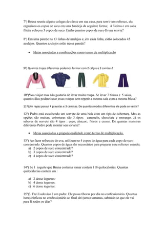 7º) Bruna reuniu alguns colegas de classe em sua casa, para servir um refresco, ela
organizou os copos de suco em uma bandeja da seguinte forma; 4 fileiras e em cada
fileira colocou 3 copos de suco. Então quantos copos de suco Bruna serviu?

8º) Em uma parede há 13 linhas de azulejos e, em cada linha, estão colocados 45
azulejos. Quantos azulejos estão nessa parede?

       Ideias associadas a combinações como termo de multiplicação



9º) Quantos trajes diferentes podemos formar com 2 calças e 3 camisas?




10º)Vou viajar mas não gostaria de levar muita roupa. Se levar 7 blusas e 5 saias,
quantos dias poderei usar essas roupas sem repetir a mesma saia com a mesma blusa?

11º)Um rapaz possui 4 gravatas e 3 camisas. De quantos modos diferentes ele pode se vestir?

12º) Pedro está escolhendo um sorvete de uma bola com um tipo de cobertura. Mas as
opções são muitas; coberturas são 3 tipos: caramelo, chocolate e morango. Já os
sabores de sorvete são 4 tipos : coco, abacaxi, flocos e creme. De quantas maneiras
diferentes Pedro pode montar seu sorvete?

       Ideias associadas a proporcionalidade como termo de multiplicação.

13º) Ao fazer refrescos de uva, utilizam-se 4 copos de água para cada copo de suco
concentrado. Quantos copos de água são necessários para preparar esse refresco usando;
    a) 2 copos de suco concentrado?
    b) 3 copos de suco concentrado?
    c) 4 copos de suco concentrado?


14º) Se 1 iogurte que Bruna costuma tomar contem 118 quilocalorias. Quantas
quilocalorias contem em :

   a) 2 desse iogurtes:
   b) 4 desse iogurtes:
   c) 6 desse iogurtes:

15º)3. Frei Ludovico é um padre. Ele passa 6horas por dia no confessionário. Quantas
horas eleficou no confessionário ao final de1(uma) semanas, sabendo-se que ele vai
para lá todos os dias?
 