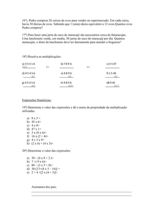 16º). Pedro comprou 26 caixas de ovos para vender no supermercado. Em cada caixa,
havia 30 dúzias de ovos. Sabendo que 1 (uma) dúzia equivalem a 12 ovos.Quantos ovos
Pedro comprou?

17º) Para fazer uma jarra de suco de maracujá são necessários cerca de 8maracujás.
Uma lanchonete vende, em media, 50 jarras de suco de maracujá por dia. Quantos
maracujás, o dono da lanchonete deve ter diariamente para atender a freguesia?



18º) Resolva as multiplicações:

a) 3 5 4 1 6                        b) 7 8 9 6                    c) 4 5 47
X26                   X5                          X6

d) 4 5 4 5 6                        e) 9 8 9 6                    f) 1 5 49
           X2                             X4                             X3

g) 4 5 4 5 6                        h) 9 8 9 6                    i)8 9 45
           X8                             X90                            X37




Expressões Numéricas:

19º) Determine o valor das expressões e dê o nome da propriedade da multiplicação
utilizadas;

      a)   8x5=
      b)   45 x 6=
      c)   4 x 0=
      d)   47 x 1=
      e)   3 x (8 x 6)=
      f)   16 x (2 + 4)=
      g)   4 x 3 x 9=
      h)   (2 x 6) + (4 x 5)=

20º) Determine o valor das expressões:

      a)   30 – (6 x 8 + 2 )=
      b)   7 +( 9 x 6)=
      c)   80 – (3 x 5 + 8)=
      d)   36-[13+(4 x 5 – 16)] =
      e)   2 + 4 +[2 x (4 + 3)]=



           Assinatura dos pais:
           ________________________________________________________________
           ________________________________________________________________
 