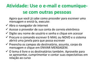 Atividade: Use o e-mail e comunique-
       se com outras pessoas
  Agora que você já sabe como proceder para escrever uma
  mensagem e enviá-la, execute:
 Abra o navegador de internet
 Acesse o provedor de sua conta de correio eletrônico
 Digite seu nome de usuário e senha e clique em acessar
 Procure o comando escrever E-MAIL ou NOVO e o sistema
  abrirá uma janela para que possa escrever
 Preencha os campos do destinatário, assunto, corpo da
  mensagem e clique em ENVIAR MENSAGEM.
 O tema é livre e os destinatários também. Aproveite para
  se apresentar, cumprimentar e contar suas expectativas em
  relação ao curso
 