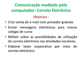 Comunicação mediada pelo
      computador: Correio Eletrônico
                     Objetivos :
•   Criar conta de e-mail num provedor gratuito
•   Enviar mensagens eletrônicas para nossos
    colegas de curso
•   Refletir sobre as possibilidades de utilização
    do correio eletrônico nas atividades escolares.
•   Elaborar texto cooperativo por meio do
    correio eletrônico.
 