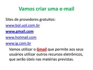 Vamos criar uma e-mail
Sites de provedores gratuitos:
www.bol.uol.com.br
www.gmail.com
www.hotmail.com
www.ig.com.br
  Vamos utilizar o Gmail que permite aos seus
  usuários utilizar outros recursos eletrônicos,
  que serão úteis nas matérias previstas.
 