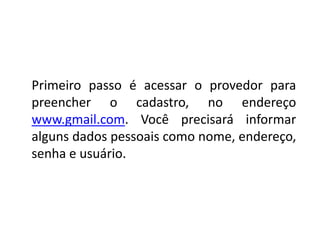Primeiro passo é acessar o provedor para
preencher o cadastro, no endereço
www.gmail.com. Você precisará informar
alguns dados pessoais como nome, endereço,
senha e usuário.
 