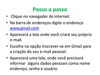 Passo a passo
• Clique no navegador de internet:
• Na barra de endereços digite o endereço
  www.gmail.com
• Aparecerá a tela onde você criará seu próprio
  e-mail.
• Escolha na opção inscrever-se em Gmail para
  a criação do seu e-mail pessoal.
• Aparecerá uma tela, onde você precisará
  informar alguns dados pessoais como nome
  endereço, senha e usuário
 