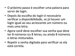 • O próximo passo é escolher uma palavra para
  servir de login.
• Depois da escolha do login é necessário
  verificar a disponibilidade, se já houver um
  login igual ao seu acrescente um número ou
  mais uma letra.
• Agora você deve escolher sua senha que deve
  ter 8 números ou 8 letras; ou ainda 8 números
  e letras misturados.
• Repetir a senha digitada para verificar se ela
  está correta.
 