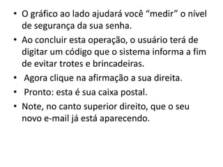 • O gráfico ao lado ajudará você “medir” o nível
  de segurança da sua senha.
• Ao concluir esta operação, o usuário terá de
  digitar um código que o sistema informa a fim
  de evitar trotes e brincadeiras.
• Agora clique na afirmação a sua direita.
• Pronto: esta é sua caixa postal.
• Note, no canto superior direito, que o seu
  novo e-mail já está aparecendo.
 