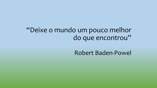“Deixe o mundo um pouco melhor
do que encontrou”
Robert Baden-Powel
 