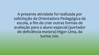 A presente atividade foi realizada por
solicitação da Orientadora Pedagógica da
escola, a fim de criar outras formas de
avaliação para o aluno especial (portador
de deficiência motora) Higor Lima, da
turma 700.
 