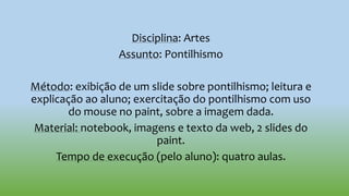 Disciplina: Artes
Assunto: Pontilhismo
Método: exibição de um slide sobre pontilhismo; leitura e
explicação ao aluno; exercitação do pontilhismo com uso
do mouse no paint, sobre a imagem dada.
Material: notebook, imagens e texto da web, 2 slides do
paint.
Tempo de execução (pelo aluno): quatro aulas.
 