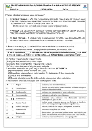 1-Vamos relembrar um pouco sobre pontuação?
1. Preencha os espaços, do trecho abaixo, com os sinais de pontuação adequados.
Assinale a única alternativa correta. Os espaços foram preenchidos, na sequência, com:
(A) Ponto e vírgula/ vírgula/ vírgula/ vírgula.
(B) Vírgula/ dois pontos/ dois pontos/ vírgula.
(C)Vírgula/ dois pontos/ ponto e vírgula/ ponto e vírgula.
(D)Dois pontos/ dois pontos/ vírgula/ ponto e vírgula.
2. Assinale a alternativa em que a vírgula foi usada de forma INCORRETA.
(A) O motorista do ônibus escolar é o Sr. João.
(B) Quando as crianças fazem muito barulho, Sr. João para o ônibus e pergunta,
(C)O que está acontecendo?
(D)Depois, educadamente, Sr. João pede às crianças que falem mais baixo.
3. Relacione os sinais de pontuação com sua função no texto:
SECRETARIA MUNICIPAL DE UBAPORANGA- E.M. DR ALMÉRIO DE REZENDE
5º ANO
ALUNO(A):_______________________PROFESSORA: __________DATA:__________
 O PONTO E VÍRGULA (;) NÃO TEM FUNÇÃO NEM DE PONTO FINAL E NEM DE VÍRGULA, MAS
PODE SER USADO COMO UM INTERMEDIÁRIO ENTRE ELES. ELE PODE SEPARAR ITENS EM
UMA ENUMERAÇÃO E PODE SUBSTITUIR A VÍRGULA.
EX: Quero sair mais com você; pois um casal precisa ter boas amizades.
 A VÍRGULA (,) É USADA PARA SEPARAR TERMOS CONTIDOS EM UMA MESMA ORAÇÃO.
PODE SER USADA TAMBÉM ENTRE ORAÇÕES PARA SEPARÁ-LAS.
 OS DOIS PONTOS (:) É USADO PARA ANUNCIAR UMA CITAÇÃO, UMA ENUMERAÇÃO,UM
ESCLARECIMENTO, OU AINDA UMA SÍNTESE DO QUE SE ACABOU DE DIZER.
“A partir daquele dia o filho assumia várias responsabilidades familiares__ a de levar
o irmão à escola a de buscar a mãe na loja a de fazer todas as compras do dia.”
 