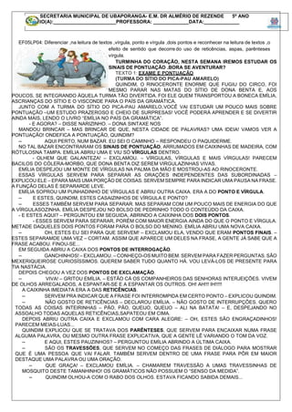 EF05LP04: Diferenciar ,na leitura de textos ,vírgula, ponto e vírgula ,dois pontos e reconhecer na leitura de textos ,o
efeito de sentido que decorre do uso de reticências, aspas, parênteses
vírgula.
TURMINHA DO CORAÇÃO, NESTA SEMANA IREMOS ESTUDAR OS
SINAIS DE PONTUAÇÃO .BORA SE AVENTURAR?
TEXTO 1: EXAME E PONTUAÇÃO
(TURMA DO SÍTIO DO PICA-PAU AMARELO)
QUINDIM, O RINOCERONTE ENORME QUE FUGIU DO CIRCO, FOI
MESMO PARAR NAS MATAS DO SÍTIO DE DONA BENTA E, AOS
POUCOS, SE INTEGRANDO ÀQUELA TURMA TÃO DIVERTIDA. FOI ELE QUEM TRANSPORTOU A BONECA EMÍLIA,
ASCRIANÇAS DO SÍTIO E O VISCONDE PARA O PAÍS DA GRAMÁTICA.
JUNTO COM A TURMA DO SÍTIO DO PICA-PAU AMARELO,VOCÊ VAI ESTUDAR UM POUCO MAIS SOBRE
PONTUAÇÃO –UM ESTUDO PRAZEROSO E CHEIO DE SURPRESAS! VOCÊ PODERÁ APRENDER E SE DIVERTIR
AINDA MAIS, LENDO O LIVRO “EMÍLIA NO PAÍS DA GRAMÁTICA”.
- E AGORA? – DISSE NARIZINHO. – DONA SINTAXE NOS
MANDOU BRINCAR – MAS BRINCAR DE QUE, NESTA CIDADE DE PALAVRAS? UMA IDEIA! VAMOS VER A
PONTUAÇÃO! ONDEFICA A PONTUAÇÃO, QUINDIM?
– AQUI PERTO, NUM BAZAR. EU SEI O CAMINHO – RESPONDEU O PAQUIDERME.
NO TAL BAZAR ENCONTRARAM OS SINAIS DE PONTUAÇÃO, ARRUMADOS EM CAIXINHAS DE MADEIRA, COM
RÓTULOSNA TAMPA. EMÍLIA ABRIU UMA E VIU SÓ VÍRGULAS DENTRO.
- OLHEM QUE GALANTEZA! – EXCLAMOU. – VÍRGULAS, VÍRGULAS E MAIS VÍRGULAS! PARECEM
BACILOS DO CÓLERA-MORBO, QUE DONA BENTA DIZ SEREM VIRGULAZINHAS VIVAS.
EMÍLIA DESPEJOU UM MONTE DE VÍRGULAS NA PALMA DA MÃO E MOSTROU-AS AO RINOCERONTE.
ESSAS VÍRGULAS SERVEM PARA SEPARAR AS ORAÇÕES INDEPENDENTES DAS SUBORDINADAS –
EXPLICOU ELE – EPARA MAIS UMA PORÇÃO DE COISAS. SERVEM SEMPRE PARA INDICAR UMA PAUSA NA FRASE.
A FUNÇÃO DELAS É SEPARARDE LEVE.
EMÍLIA SOPROU UM PUNHADINHO DE VÍRGULAS E ABRIU OUTRA CAIXA. ERA A DO PONTO E VÍRGULA.
– E ESTES, QUINDIM, ESTES CASAIZINHOS DE VÍRGULA E PONTO?
– ESSES TAMBÉM SERVEM PARA SEPARAR. MAS SEPARAM COM UM POUCO MAIS DE ENERGIA DO QUE
A VÍRGULASOZINHA. EMÍLIA DESPEJOU NO BOLSO DE PEDRINHO TODO O CONTEÚDO DA CAIXA.
- E ESTES AQUI? – PERGUNTOU EM SEGUIDA, ABRINDO A CAIXINHA DOS DOIS PONTOS.
- ESSES SERVEM PARA SEPARAR, PORÉM COM MAIOR ENERGIA AINDA DO QUE O PONTO E VÍRGULA.
METADE DAQUELES DOIS PONTOS FORAM PARA O BOLSO DO MENINO. EMÍLIA ABRIU UMA NOVA CAIXA.
– OH, ESTES EU SEI PARA QUE SERVEM! – EXCLAMOU ELA, VENDO QUE ERAM PONTOS FINAIS. –
ESTES SEPARAMDE UMA VEZ – CORTAM. ASSIM QUE APARECE UM DELES NA FRASE, A GENTE JÁ SABE QUE A
FRASE ACABOU. FINOU-SE...
EM SEGUIDA ABRIU A CAIXA DOS PONTOS DE INTERROGAÇÃO.
– GANCHINHOS! – EXCLAMOU. – CONHEÇO-OS MUITO BEM. SERVEM PARA FAZER PERGUNTAS. SÃO
MEXERIQUEIROSE CURIOSÍSSIMOS. QUEREM SABER TUDO QUANTO HÁ. VOU LEVÁ-LOS DE PRESENTE PARA
TIA NASTÁCIA.
DEPOIS CHEGOU A VEZ DOS PONTOS DE EXCLAMAÇÃO.
– VIVA! – GRITOU EMÍLIA. – ESTÃO CÁ OS COMPANHEIROS DAS SENHORAS INTERJEIÇÕES. VIVEM
DE OLHOS ARREGALADOS, A ESPANTAR-SE E A ESPANTAR OS OUTROS. OH! AH!!! IH!!!!!
A CAIXINHA IMEDIATA ERA A DAS RETICÊNCIAS.
– SERVEM PRA INDICAR QUE A FRASE FOI INTERROMPIDA EM CERTO PONTO – EXPLICOU QUINDIM.
– NÃO GOSTO DE RETICÊNCIAS – DECLAROU EMÍLIA. – NÃO GOSTO DE INTERRUPÇÕES. QUERO
TODAS AS COISAS INTEIRINHAS – PÃO, PÃO, QUEIJO, QUEIJO – ALI NA BATATA! – E, DESPEJANDO NO
ASSOALHO TODAS AQUELAS RETICÊNCIAS,SAPATEOU EM CIMA.
DEPOIS ABRIU OUTRA CAIXA E EXCLAMOU COM CARA ALEGRE: – OH, ESTES SÃO ENGRAÇADINHOS!
PARECEM MEIAS-LUAS...
QUINDIM EXPLICOU QUE SE TRATAVA DOS PARÊNTESES, QUE SERVEM PARA ENCAIXAR NUMA FRASE
ALGUMA PALAVRA, OU MESMO OUTRA FRASE EXPLICATIVA, QUE A GENTE LÊ VARIANDO O TOM DA VOZ.
– E AQUI, ESTES PAUZINHOS? – PERGUNTOU EMÍLIA ABRINDO A ÚLTIMA CAIXA.
– SÃO OS TRAVESSÕES, QUE SERVEM NO COMEÇO DAS FRASES DE DIÁLOGO PARA MOSTRAR
QUE É UMA PESSOA QUE VAI FALAR. TAMBÉM SERVEM DENTRO DE UMA FRASE PARA PÔR EM MAIOR
DESTAQUE UMA PALAVRA OU UMA ORAÇÃO.
– QUE GRAÇA! – EXCLAMOU EMÍLIA. – CHAMAREM TRAVESSÃO A UMAS TRAVESSINHAS DE
MOSQUITO DESTE TAMANHINHO! OS GRAMÁTICOS NÃO POSSUEM O “SENSO DA MEDIDA”.
– QUINDIM OLHOU-A COM O RABO DOS OLHOS. ESTAVA FICANDO SABIDA DEMAIS...
SECRETARIA MUNICIPAL DE UBAPORANGA- E.M. DR ALMÉRIO DE REZENDE 5º ANO
ALUNO(A):_______________________PROFESSORA: _____________DATA:_____________
 