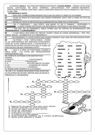 GLOSSÁRIO: BACILO – BACTÉRIA EM FORMA DE BASTONETE / CÓLERA-MORBO – DOENÇA INFECCIOSA
AGUDA, CONTAGIOSA, EM GERAL EPIDÊMICA, CARACTERIZADA POR DIARREIA ABUNDANTE,
PROSTRAÇÃO E CÃIBRAS. ADAPTADO. LOBATO, MONTEIRO. EMÍLIA NO PAÍS DA GRAMÁTICA. SÃO PAULO,
GLOBO, 2008.
ENTENDENDO O TEXTO:
01 – QUAL ERA O NOME DO RINOCERONTE QUE FUGIU DO CIRCO? E ONDE ELE FOI PARAR?
02 – QUAIS OS SINAIS DE PONTUAÇÃO QUE IREMOS APRENDER JUNTO COM A TURMA DO SÍTIO DO
PICA-PAU AMARELO?
03 – RETIRE DO TEXTO O TRECHO EM QUE QUINDIM EXPLICA ONDE FICA A PONTUAÇÃO.
04 – NO 4° PARÁGRAFO “– AQUI PERTO, NUM BAZAR. EU SEI O CAMINHO – RESPONDEU O
PAQUIDERME.”, A QUEM OTERMO DESTACADO FAZ REFERÊNCIA? JUSTIFIQUE O USO DESTA PALAVRA.
05 – POR QUE, NO 16º PARÁGRAFO, EMÍLIA AFIRMA QUE OS PONTOS DE INTERROGAÇÃO SÃO
“MEXERIQUEIROS” E“CURIOSÍSSIMOS”?
06 – O QUE EMÍLIA QUIS DIZER NO TRECHO “QUERO TODAS AS COISAS INTEIRINHAS – PÃO, PÃO,
QUEIJO, QUEIJO – ALI NABATATA!” (21º PARÁGRAFO)?
07 - NO PARÁGRAFO 14°, ESTÁ O PONTO QUE A EMÍLIA CONHECE. QUAL SINAL DE PONTUAÇÃO É ESSA?
08 – NA FRASE: “– VIVA! – GRITOU EMÍLIA. – ESTÃO
CÁ OS COMPANHEIROS DAS SENHORAS INTERJEIÇÕES.
VIVEM DE OLHOS ARREGALADOS, A ESPANTAR-SE E A
ESPANTAR OS OUTROS. OH! AH!!! IH!!!!! QUAL É O SINAL DE
PONTUAÇÃO E EM QUE PARÁGRAFO ESTÁ?
09 – QUAL É O SINAL DE PONTUAÇÃO, QUANDO A
EMÍLIA DISSE: “—OH, ESTES SÃO ENGRAÇADINHOS!
PARECEM MEIAS-LUAS.
10- COMPLETE AS FRASES COM SUBSTANTIVOS
COMUNS.
A) AQUELA _________________ É MUITO BONITA.
B) ESSE _______________ É ENGRAÇADO.
C) A _____________________ESTÁ EM CIMA DO TELHADO.
D) OS _____________________ ACABARAM DE CHEGAR.
E) MEU ___________________ GUARDADO.
11- SOBRE QUAIS VOGAIS O TIL É UTILIZADO?
12- USE O TIL, QUANDO NECESSÁRIO PARA ACENTUAR
AS PALAVRAS NA NUVEM, DEPOIS SIGA AS DICAS E
PREENCHA A CRUZADINHA
 