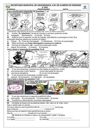 Leia a tirinha para responder às questões 1 - 4:
01. A frase: “Ei, Cebolinha!” da fala do Cascão no primeiro quadrinho revela:
a) indagação. B)entusiasmo. C) dúvida. D) raiva.
02. Observe que no segundo, na fala do Cascão, está faltando a pontuação no final. Que
pontuação abaixose adequa ao contexto do balão?
a) Vírgula. B) Ponto de interrogação. C) Reticências. D) Ponto de exclamação.
03. Retire da tirinha uma frase interrogativa e escreva no caderno
04. Na frase do Cebolinha “Já!”, o ponto de exclamação revela:
a) alegria. B) confusão. C) tristeza. D) surpresa.
Leia o texto e responda às questões 5 e 6:
05. O uso das reticências, presente nos dois balões do quadrinho, revela:
a) uma pausa para o leitor respirar. c)uma interrupção do discurso.
b) uma pausa obrigatória. D) um erro de pontuação.
06. O uso do ponto de exclamação no balão indica:
a) espanto. B) entusiasmo. C) indignação. D) inquietação.
Leia o texto e resolva às questões 7 e 8:
07. O uso das reticências no segundo quadrinho indica:
a) interrupção. B) uma pergunta. C) continuidade. D) dúvida.
08. Transforme a última fala em uma frase interrogativa.
09. Complete as frases com as palavras abaixo: cão, caos, lá, lã, virão, viram.
Hoje a cidade está um grande _________________________ .
Os meus casacos mais quentinhos são de _______________, da Europa.
Dias melhores ______________. ____________ o que eu vi?
Minha avó fez os casacos mais quentinhos que eu tenho.
São de _______________. Aquele sim é um grande _______________.
10- Observe os modelos e utilize o til corretamente: o grão = os grãos
a) o órfão______________________ b) a mão___________________________
c) o órgão_____________________ d) a bênção_________________________________
SECRETARIA MUNICIPAL DE UBAPORANGA- E.M. DR ALMÉRIO DE REZENDE
5º ANO
ALUNO(A):_______________________PROFESSORA: _____________DATA:_____________
É DONA MORTE...
... PARECE QUE AQUELE
MACHADO
ALI É MAIS PERIGOSO QUE A
SUA FOICE!
 