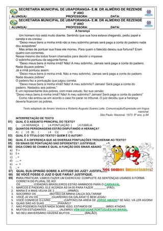 A herança
Um homem rico está muito doente. Sentindo que sua hora estava chegando, pediu papel e
caneta e es-creveu:
“Deixo meus bens a minha irmã não a meu sobrinho jamais será paga a conta do padeiro nada
dou aospobres”
Mas antes de pontuar sua frase ele morreu. Para quem o falecido deixou sua fortuna? Eram
quatro con-correntes.
Nesse mesmo dia todos foram chamados para decidir o impasse.
O sobrinho pontuou da seguinte forma:
“Deixo meus bens à minha irmã? Não! A meu sobrinho. Jamais será paga a conta do padeiro.
Nada douaos pobres.”
Já a irmã pontuou assim:
“Deixo meus bens à minha irmã. Não a meu sobrinho. Jamais será paga a conta do padeiro.
Nada douaos pobres”
O padeiro fez a pontuação que julgou correta:
“Deixo meus bens à minha irmã? Não! A meu sobrinho? Jamais! Será paga a conta do
padeiro. Nadadou aos pobres.”
E um representante dos pobres, com mais estudo, fez sua versão:
“Deixo meus bens à minha irmã? Não! A meu sobrinho? Jamais! Será paga a conta do padeiro”
Como não entrou-se em acordo o caso foi parar no tribunal. O juiz decidiu que a herança
deveria ficarcom os pobres.
Texto adaptado de Amaro Ventura e Roberto Augusto Soares Leite. Comunicação/Expressão em língua
nacional.
São Paulo: Nacional, 1973. 6º ano, p.84.
INTERPRETAÇÃO DE TEXTO
01) QUAL É O ASSUNTO PRINCIPAL DO TEXTO?
( ) A HERANÇA ( ) A PONTUAÇÃO ( ) A FAMÍLIA
02) QUANTOS PERSONAGENS ESTÃO DISPUTANDO A HERANÇA?
A) ( ) 6 B) ( ) 4 C)( ) 10
03) QUAL É O TÍTULO DO TEXTO? QUEM É O AUTOR?
04) QUAL É A DIFERENÇA QUE AS DIVERSAS PONTUAÇÕES TROUXERAM AO TEXTO?
05) OS SINAIS DE PONTUAÇÃO SÃO DIFERENTES? JUSTIFIQUE.
06) DIGA COMO SE CHAMA E QUAL A FUNÇÃO DOS SINAIS ABAIXO.
a) ? =
b) ! =
c) . =
d) … =
e) – =
f) , =
07) QUAL SUA OPINIÃO SOBRE A ATITUDE DO JUÍZ? JUSTIFIQUE.
08) SE VOCÊ FOSSE O JUIZ O QUE FARIA? JUSTIFIQUE.
09) PARA PRATICAR, VAMOS FAZER UM EXERCÍCIO: COMPLETE AS SENTENÇAS USANDO A FORMA
CORRETA DO PLURAL DE ÃO!
OS ________ (CIDADÃO) BRASILEIROS ESTÃO ANIMADOS PARA O CARNAVAL.
1. MARCOS É PADEIRO, ELE ACORDA ÀS 04:00 PARA FAZER ________ (PÃO).
2. MARIA É A MAIS VELHA DE 3 ________ (IRMÃO).
3. SOCORRO! OS ________ (BOTÃO) DA MINHA CALÇA SOLTARAM!
4. VOCÊ JÁ VIU OS ________ (GUARDIÃO) DA GALÁXIA? É BEM LEGAL!
5. VOCÊ CONHECE O LIVRO ________ (CAPITÃO) DA AREIA DE JORGE AMADO? SE NÃO, VÁ LER AGORA!
6. QUAIS SÃO AS SUAS ________ (PAIXÃO)?
7. NÃO PODEMOS FAZER NADA SOBRE ISSO, ESTAMOS DE ________ (MÃO) ATADAS.
8. MUITOS ESTUDANTES ________ (ALEMÃO) VÊM ESTUDAR PORTUGUÊS NO BRASIL.
9. NO SEU ANIVERSÁRIO HAVERÁ MUITOS ________ (BALÃO).
SECRETARIA MUNICIPAL DE UBAPORANGA- E.M. DR ALMÉRIO DE REZENDE
5º ANO
ALUNO(A):_______________________PROFESSORA: _____________DATA:_____________
SECRETARIA MUNICIPAL DE UBAPORANGA- E.M. DR ALMÉRIO DE REZENDE
5º ANO
ALUNO(A):_______________________PROFESSORA: _____________DATA:_____________
 