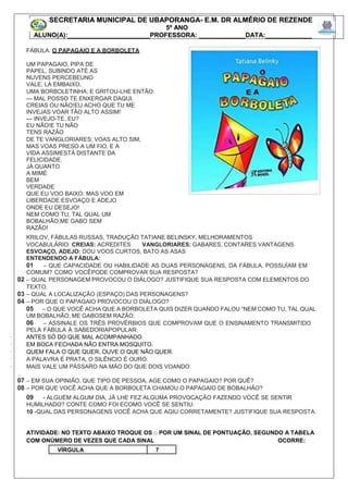 FÁBULA: O PAPAGAIO E A BORBOLETA
UM PAPAGAIO, PIPA DE
PAPEL, SUBINDO ATÉ AS
NUVENS PERCEBEUNO
VALE, LÁ EMBAIXO,
UMA BORBOLETINHA; E GRITOU-LHE ENTÃO:
--- MAL POSSO TE ENXERGAR DAQUI,
CREIAS OU NÃO!EU ACHO QUE TU ME
INVEJAS VOAR TÃO ALTO ASSIM!
--- INVEJO-TE, EU?
EU NÃO!E TU NÃO
TENS RAZÃO
DE TE VANGLORIARES: VOAS ALTO SIM,
MAS VOAS PRESO A UM FIO, E A
VIDA ASSIMESTÁ DISTANTE DA
FELICIDADE.
JÁ QUANTO
A MIMÉ
BEM
VERDADE
QUE EU VOO BAIXO: MAS VOO EM
LIBERDADE:ESVOAÇO E ADEJO
ONDE EU DESEJO!
NEM COMO TU, TAL QUAL UM
BOBALHÃO,ME GABO SEM
RAZÃO!
KRILOV, FÁBULAS RUSSAS, TRADUÇÃO TATIANE BELINSKY, MELHORAMENTOS
VOCABULÁRIO: CREIAS: ACREDITES VANGLORIARES: GABARES, CONTARES VANTAGENS
ESVOAÇO, ADEJO: DOU VOOS CURTOS, BATO AS ASAS
ENTENDENDO A FÁBULA:
01 – QUE CAPACIDADE OU HABILIDADE AS DUAS PERSONAGENS, DA FÁBULA, POSSUÍAM EM
COMUM? COMO VOCÊPODE COMPROVAR SUA RESPOSTA?
02 – QUAL PERSONAGEM PROVOCOU O DIÁLOGO? JUSTIFIQUE SUA RESPOSTA COM ELEMENTOS DO
TEXTO.
03 – QUAL A LOCALIZAÇÃO (ESPAÇO) DAS PERSONAGENS?
04 – POR QUE O PAPAGAIO PROVOCOU O DIÁLOGO?
05 – O QUE VOCÊ ACHA QUE A BORBOLETA QUIS DIZER QUANDO FALOU “NEM COMO TU, TAL QUAL
UM BOBALHÃO, ME GABOSEM RAZÃO.
06 – ASSINALE OS TRÊS PROVÉRBIOS QUE COMPROVAM QUE O ENSINAMENTO TRANSMITIDO
PELA FÁBULA À SABEDORIAPOPULAR:
· ANTES SÓ DO QUE MAL ACOMPANHADO
· EM BOCA FECHADA NÃO ENTRA MOSQUITO.
· QUEM FALA O QUE QUER, OUVE O QUE NÃO QUER.
· A PALAVRA É PRATA, O SILÊNCIO É OURO.
· MAIS VALE UM PÁSSARO NA MÃO DO QUE DOIS VOANDO.
07 – EM SUA OPINIÃO, QUE TIPO DE PESSOA, AGE COMO O PAPAGAIO? POR QUÊ?
08 – POR QUE VOCÊ ACHA QUE A BORBOLETA CHAMOU O PAPAGAIO DE BOBALHÃO?
09 - ALGUÉM ALGUM DIA, JÁ LHE FEZ ALGUMA PROVOCAÇÃO FAZENDO VOCÊ SE SENTIR
HUMILHADO? CONTE COMO FOI ECOMO VOCÊ SE SENTIU.
10 -QUAL DAS PERSONAGENS VOCÊ ACHA QUE AGIU CORRETAMENTE? JUSTIFIQUE SUA RESPOSTA.
ATIVIDADE: NO TEXTO ABAIXO TROQUE OS □ POR UM SINAL DE PONTUAÇÃO, SEGUNDO A TABELA
COM ONÚMERO DE VEZES QUE CADA SINAL OCORRE:
VÍRGULA 7
SECRETARIA MUNICIPAL DE UBAPORANGA- E.M. DR ALMÉRIO DE REZENDE
5º ANO
ALUNO(A):_______________________PROFESSORA: _____________DATA:_____________
SECRETARIA MUNICIPAL DE UBAPORANGA- E.M. DR ALMÉRIO DE REZENDE
5º ANO
ALUNO(A):_______________________PROFESSORA: _____________DATA:_____________
 