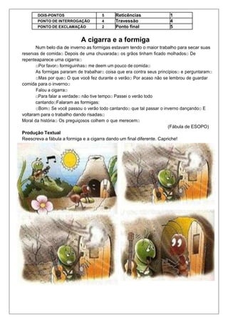 DOIS-PONTOS 5 Reticências 1
PONTO DE INTERROGAÇÃO 4 Travessão 4
PONTO DE EXCLAMAÇÃO 2 Ponto final 5
A cigarra e a formiga
Num belo dia de inverno as formigas estavam tendo o maior trabalho para secar suas
reservas de comida□ Depois de uma chuvarada□ os grãos tinham ficado molhados□ De
repenteaparece uma cigarra□
□Por favor□ formiguinhas□ me deem um pouco de comida□
As formigas pararam de trabalhar□ coisa que era contra seus princípios□ e perguntaram□
□Mas por que□ O que você fez durante o verão□ Por acaso não se lembrou de guardar
comida para o inverno□
Falou a cigarra□
□Para falar a verdade□ não tive tempo□ Passei o verão todo
cantando□Falaram as formigas:
□Bom□ Se você passou o verão todo cantando□ que tal passar o inverno dançando□ E
voltaram para o trabalho dando risadas□
Moral da história□ Os preguiçosos colhem o que merecem□
(Fábula de ESOPO)
Produção Textual
Reescreva a fábula a formiga e a cigarra dando um final diferente. Capriche!
 