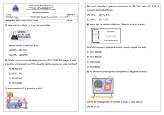 Escola Estadual Manoel Dias Correa
Rua Bonfim, s/nº - Centro - Itatiaiuçu-Mg 35685-000
(31) 3572-1104 / eemdc@hotmail.com
Ensino Fundamental (09 anos) – Ensino Médio e EJA (Médio)
“JUNTOS PELA EDUCAÇÃO “
1) Veja abaixo a oferta no preço de uma bolsa.
Nessa oferta, o desconto é de:
(A) 90% (B) 30%
(C) 27% (D) 25%
2) Camila comprou uma bicicleta que custa R$ 120,00. Ela pagou à vista
e ganhou um desconto de 15%. Quanto Camila pagou por essa bicicleta?
A) R$ 102,00
B) R$ 112,00
C) R$ 108,00
D) R$ 138,00
3) Novo aumento!!!. A gasolina subiu!.
ALUNO(A): BIMESTRE: 1º
ANO/TURMA: 2º ano 5
REG
TIPO DE ENSINO: Educação Financeira DATA: ........./........../2023
PROFESSOR(A): Paloma Cristina de Queiroz Carvalho ASS. EEB:
No novo reajuste a gasolina aumentou de R$ 2,40 para R$ 2,70, o
aumento percentual foi de:
(A) 10 %. (B) 12,5 %.
(C) 14 %. (D) 15 %.
4) Numa loja de eletrodomésticos, Cida viu o cartaz abaixo.
Se Cida comprar a geladeira à vista, quanto pagará por ela?
A) R$ 1.550,00
B) R$ 1.450,00
C) R$ 750,00
D) R$ 300,00
5) Na vitrine de uma loja estava expresso o seguinte anuncio.
Diante da propaganda, na compra à vista, o valor pago é:
(A) R$ 30,00.
 
