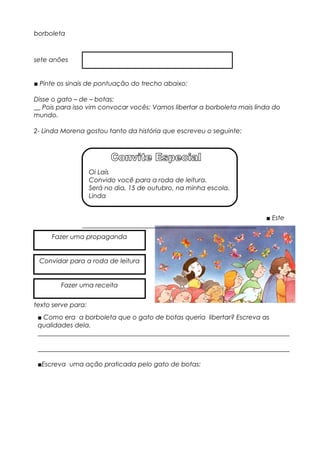 borboleta
sete anões
■ Pinte os sinais de pontuação do trecho abaixo:
Disse o gato – de – botas:
__ Pois para isso vim convocar vocês: Vamos libertar a borboleta mais linda do
mundo.
2- Linda Morena gostou tanto da história que escreveu o seguinte:
■ Este
texto serve para:
Oi Laís
Convido você para a roda de leitura.
Será no dia, 15 de outubro, na minha escola.
Linda
Fazer uma propaganda
Convidar para a roda de leitura
Fazer uma receita
■ Como era a borboleta que o gato de botas queria libertar? Escreva as
qualidades dela.
______________________________________________________________________________
______________________________________________________________________________
■Escreva uma ação praticada pelo gato de botas:
 