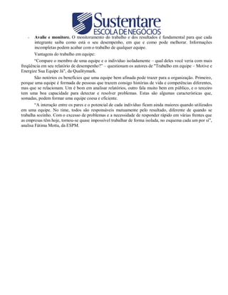 Avalie e monitore. O monitoramento do trabalho e dos resultados é fundamental para que cada
integrante saiba como está o seu desempenho, em que e como pode melhorar. Informações
incompletas podem acabar com o trabalho de qualquer equipe.
Vantagens do trabalho em equipe:
“Compare o membro de uma equipe e o indivíduo isoladamente – qual deles você veria com mais
freqüência em seu relatório de desempenho?” – questionam os autores de "Trabalho em equipe – Motive e
Energize Sua Equipe Já", da Qualitymark.
São notórios os benefícios que uma equipe bem afinada pode trazer para a organização. Primeiro,
porque uma equipe é formada de pessoas que trazem consigo histórias de vida e competências diferentes,
mas que se relacionam. Um é bom em analisar relatórios, outro fala muito bem em público, e o terceiro
tem uma boa capacidade para detectar e resolver problemas. Estas são algumas características que,
somadas, podem formar uma equipe coesa e eficiente.
“A interação entre os pares e o potencial de cada indivíduo ficam ainda maiores quando utilizados
em uma equipe. No time, todos são responsáveis mutuamente pelo resultado, diferente de quando se
trabalha sozinho. Com o excesso de problemas e a necessidade de responder rápido em várias frentes que
as empresas têm hoje, tornou-se quase impossível trabalhar de forma isolada, no esquema cada um por si”,
analisa Fátima Motta, da ESPM.
-

 
