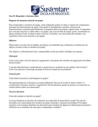 Fase II: Responder o Entrance Quiz
Diagnose do momento atual do seu grupo
Para compreender o momento da equipe, várias indagações podem ser feitas a respeito dos componentes
principais do funcionamento do grupo. Para ajudar no entendimento e facilitar o processo de
desenvolvimento, responda individualmente as perguntas abaixo em relação a alguns temas. É importante
que você pare um pouco e reflita sobre o seu grupo, seja você um líder de equipe, gestor, coordenador ou
apenas membro de uma. O objetivo deste exercício é estimular a sua observação aproveitando a sua
experiência sobre como funciona a sua equipe:
Objetivos
Observando o seu dia a dia no trabalho, que fatores você identifica que evidenciam a existência de um
objetivo comum a todos os membros do grupo?
Este objetivo é suficientemente claro, compreendido e aceito por todos? Justifique sua resposta.
Motivação
Como você avalia o nível de interesse, engajamento e entusiasmo dos membros da equipe pelas atividades
desenvolvidas?
A energia individual que é canalizada para o grupo buscar o resultado em sua opinião é alta ou baixa?
Como você descreve a motivação do grupo ao focar na solução de um problema?
Comunicação
Todos falam livremente ou há bloqueios no grupo?
Há espontaneidade nas colocações ou cautela deliberada? Há troca de feedback, aberto e direto? A
comunicação é eficiente, assertiva e significativa? Há entendimento quando as pessoas se comunicam ou
existem muitos ruídos na comunicação?
Processo Decisório
Como são tomadas as decisões no grupo?
Com que frequência as decisões são unilaterais, por imposição de quem detém o poder? Ou elas são
discutidas com a participação dos membros do grupo, buscando o consenso/concordância? Em algum
momento você consegue identificar nas discussões para resolução de alguma atividade/projeto persuasão e
influência ou as transações são mais para a manipulação e sedução?

 
