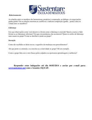 Relacionamento
As relações entre os membros são harmoniosas, propícias à cooperação, ao diálogo e às negociações
ganha-ganha? Ou as relações mostram-se conflitivas e indicam competição (ganha – perde) clara ou
velada entre os membros?
Liderança
Em suas observações como você descreve a forma como a liderança é exercida? Quem a exerce o líder
formal ou as lideranças informais? Em que circunstâncias elas acontecem? Quais os estilos de liderança
mais usuais no grupo? Como se distribui o poder no grupo?
Inovação
Como são recebidas as ideias novas e sugestões de mudanças nos procedimentos?
Até que ponto se estimula e ou exercita-se a criatividade no grupo? Dê um exemplo.
Como o grupo lida com o erro (busca pelos culpados ou oportuniza aprendizagem e melhoria)?

Responder estas indagações até dia 04/03/2014 e enviar por e-mail para:
ser@sustentare.net com o Assunto: EQ EAP.

 