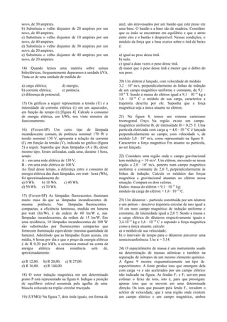 novo, de 30 ampères.
b) Substituiu o velho
novo, de 40 ampères.
c) Substituiu o velho
novo, de 40 ampères.
d) Substituiu o velho
novo, de 20 ampères.
e) Substituiu o velho
novo, de 20 ampères.

disjuntor de 20 ampères por um
disjuntor de 10 ampères por um
disjuntor de 30 ampères por um
disjuntor de 40 ampères por um

14) Quando lemos uma matéria sobre usinas
hidrelétricas, frequentemente deparamos a unidade kVA.
Trata-se de uma unidade de medida de:
a) carga elétrica;
d) energia;
b) corrente elétrica;
e) potência.
c) diferença de potencial;
15) Os gráficos a seguir representam a tensão (U) e a
intensidade de corrente elétrica (i) em um aquecedor,
em função do tempo (t) [figura 4]. Calcule o consumo
de energia elétrica, em kWh, nos vinte minutos de
funcionamento.
16) (Fuvest-SP) Um certo tipo de lâmpada
incandescente comum, de potência nominal 170 W e
tensão nominal 130 V, apresenta a relação da corrente
(I), em função da tensão (V), indicada no gráfico (figura
5) a seguir. Suponha que duas lâmpadas (A e B), desse
mesmo tipo, foram utilizadas, cada uma, durante 1 hora,
sendo:
A – em uma rede elétrica de 130 V;
B – em uma rede elétrica de 100 V.
Ao final desse tempo, a diferença entre o consumo de
energia elétrica das duas lâmpadas, em watt · hora (Wh),
foi aproximadamente de:
a) 0 Wh.
b) 10 Wh.
c) 40 Wh.
d) 50 Wh. e) 70 Wh.
17) (Fuvest-SP) As lâmpadas fluorescentes iluminam
muito mais do que as lâmpadas incandescentes de
mesma potência. Nas lâmpadas fluorescentes
compactas, a eficiência luminosa, medida em lumens
por watt (lm/W), é da ordem de 60 lm/W e, nas
lâmpadas incandescentes, da ordem de 15 lm/W. Em
uma residência, 10 lâmpadas incandescentes de 100 W
são substituídas por fluorescentes compactas que
fornecem iluminação equivalente (mesma quantidade de
lumens). Admitindo que as lâmpadas ficam acesas, em
média, 6 horas por dia e que o preço da energia elétrica
é de R 0,20 por kWh, a economia mensal na conta de
energia
elétrica
dessa
residência
será
de,
aproximadamente:
a) R 12,00.
d) R 36,00.

b) R 20,00. c) R 27,00.
e) R 144,00.

18) O vetor indução magnética em um determinado
ponto P está representado na figura 6. Indique a posição
de equilíbrio estável assumida pela agulha de uma
bússola colocada na região circular tracejada.
19) (UFMG) Na figura 7, dois ímãs iguais, em forma de

anel, são atravessados por um bastão que está preso em
uma base. O bastão e a base são de madeira. Considere
que os ímãs se encontram em equilíbrio e que o atrito
entre eles e o bastão é desprezível. Nessas condições, o
módulo da força que a base exerce sobre o ímã de baixo
é:
a) igual ao peso desse ímã.
b) nulo.
c) igual a duas vezes o peso desse ímã.
d) maior que o peso desse ímã e menor que o dobro do
seu peso.
20) Um elétron é lançado, com velocidade de módulo
3,2 · 104 m/s, perpendicularmente às linhas de indução
de um campo magnético uniforme e constante, de 9,1 ·
10–6 T. Sendo a massa do elétron igual a 9,1 · 10 –31 kg e
1,6 · 10–19 C o módulo de sua carga, caracterize a
trajetória descrita por ele. Suponha que a força
magnética seja a única atuante no elétron.
21) Na figura 8, temos um sistema cartesiano
triortogonal Oxyz. Na região existe um campo
magnético uniforme B, de intensidade B = 0,25 T. Uma
partícula eletrizada com carga q = 4,0 · 10 –9 C é lançada
perpendicularmente ao campo, com velocidade v, de
módulo 5,0 · 10 6 m/s, como representado na figura 8.
Caracterize a força magnética Fm atuante na partícula,
ao ser lançada.
22) Considere uma região onde o campo gravitacional
tem módulo g = 10 m/s². Um elétron, movendo-se nessa
região a 2,0 · 103 m/s, penetra num campo magnético
uniforme e constante de 2,0 T, perpendicularmente às
linhas de indução. Calcule os módulos das forças
magnética e gravitacional atuantes no elétron nessa
situação. Compare os dois valores.
Dados: massa do elétron = 9,1 · 10–31 kg;
módulo da carga do elétron = 1,6 · 10–19 C.
23) Um dêuteron – partícula constituída por um nêutron
e um próton – descreve trajetória circular de raio igual a
10 cm num campo magnético de indução uniforme e
constante, de intensidade igual a 2,0 T. Sendo a massa e
a carga elétrica do dêuteron respectivamente iguais a
3,4.10–27 kg e 1,6 · 10–19 C e supondo a força magnética
como a única atuante, calcule:
a) o módulo de sua velocidade;
b) o intervalo de tempo para o dêuteron percorrer uma
semicircunferência. Use π = 3,14.
24) O espectrômetro de massa é um instrumento usado
na determinação de massas atômicas e também na
separação de isótopos de um mesmo elemento químico.
A figura 9 mostra esquematicamente um tipo de
espectrômetro. A fonte produz íons que emergem dela
com carga +e e são acelerados por um campo elétrico
não indicado na figura. As fendas F1 e F2 servem para
colimar o feixe de íons, isto é, para que prossigam
apenas íons que se movem em uma determinada
direção. Os íons que passam pela fenda F 2 invadem o
seletor de velocidade, que é uma região onde existem
um campo elétrico e um campo magnético, ambos

 