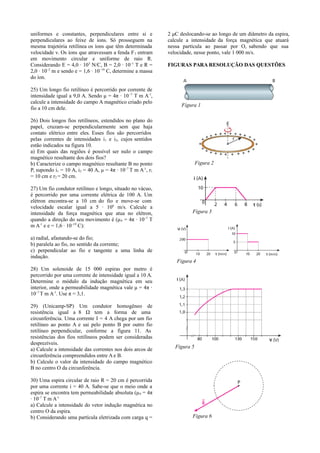uniformes e constantes, perpendiculares entre si e
perpendiculares ao feixe de íons. Só prosseguem na
mesma trajetória retilínea os íons que têm determinada
velocidade v. Os íons que atravessam a fenda F 3 entram
em movimento circular e uniforme de raio R.
Considerando E = 4,0 · 103 N/C, B = 2,0 · 10–1 T e R =
2,0 · 10–2 m e sendo e = 1,6 · 10 –19 C, determine a massa
do íon.
25) Um longo fio retilíneo é percorrido por corrente de
intensidade igual a 9,0 A. Sendo μ = 4π · 10 –7 T m A-1,
calcule a intensidade do campo A magnético criado pelo
fio a 10 cm dele.

2 μC deslocando-se ao longo de um diâmetro da espira,
calcule a intensidade da força magnética que atuará
nessa partícula ao passar por O, sabendo que sua
velocidade, nesse ponto, vale 1 000 m/s.
FIGURAS PARA RESOLUÇÃO DAS QUESTÕES

Figura 1

26) Dois longos fios retilíneos, estendidos no plano do
papel, cruzam-se perpendicularmente sem que haja
contato elétrico entre eles. Esses fios são percorridos
pelas correntes de intensidades i1 e i2, cujos sentidos
estão indicados na figura 10.
a) Em quais das regiões é possível ser nulo o campo
magnético resultante dos dois fios?
b) Caracterize o campo magnético resultante B no ponto
P, supondo i1 = 10 A, i2 = 40 A, μ = 4π · 10–7 T m A-1, r1
= 10 cm e r2 = 20 cm.
27) Um fio condutor retilíneo e longo, situado no vácuo,
é percorrido por uma corrente elétrica de 100 A. Um
elétron encontra-se a 10 cm do fio e move-se com
velocidade escalar igual a 5 · 106 m/s. Calcule a
intensidade da força magnética que atua no elétron,
quando a direção do seu movimento é (μ 0 = 4π · 10–7 T
m A-1 e e = 1,6 · 10–19 C):
a) radial, afastando-se do fio;
b) paralela ao fio, no sentido da corrente;
c) perpendicular ao fio e tangente a uma linha de
indução.

Figura 2

Figura 3

Figura 4

28) Um solenoide de 15 000 espiras por metro é
percorrido por uma corrente de intensidade igual a 10 A.
Determine o módulo da indução magnética em seu
interior, onde a permeabilidade magnética vale μ = 4π ·
10–7 T m A-1. Use π = 3,1.
29) (Unicamp-SP) Um condutor homogêneo de
resistência igual a 8 Ω tem a forma de uma
circunferência. Uma corrente I = 4 A chega por um fio
retilíneo ao ponto A e sai pelo ponto B por outro fio
retilíneo perpendicular, conforme a figura 11. As
resistências dos fios retilíneos podem ser consideradas
desprezíveis.
a) Calcule a intensidade das correntes nos dois arcos de
circunferência compreendidos entre A e B.
b) Calcule o valor da intensidade do campo magnético
B no centro O da circunferência.
30) Uma espira circular de raio R = 20 cm é percorrida
por uma corrente i = 40 A. Sabe-se que o meio onde a
espira se encontra tem permeabilidade absoluta (μ 0 = 4π
· 10–7 T m A-1.
a) Calcule a intensidade do vetor indução magnética no
centro O da espira.
b) Considerando uma partícula eletrizada com carga q =

Figura 5

Figura 6

 