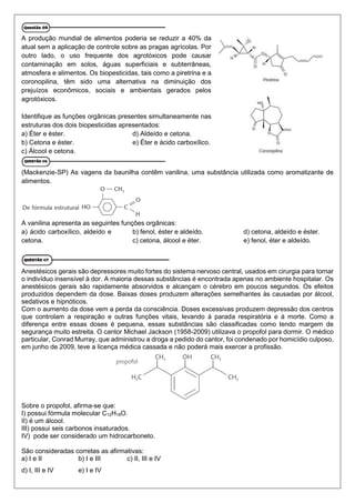 A produção mundial de alimentos poderia se reduzir a 40% da
atual sem a aplicação de controle sobre as pragas agrícolas. Por
outro lado, o uso frequente dos agrotóxicos pode causar
contaminação em solos, águas superficiais e subterrâneas,
atmosfera e alimentos. Os biopesticidas, tais como a piretrina e a
coronopilina, têm sido uma alternativa na diminuição dos
prejuízos econômicos, sociais e ambientais gerados pelos
agrotóxicos.
Identifique as funções orgânicas presentes simultaneamente nas
estruturas dos dois biopesticidas apresentados:
a) Éter e éster.
b) Cetona e éster.
c) Álcool e cetona.
d) Aldeído e cetona.
e) Éter e ácido carboxílico.
(Mackenzie-SP) As vagens da baunilha contêm vanilina, uma substância utilizada como aromatizante de
alimentos.
A vanilina apresenta as seguintes funções orgânicas:
a) ácido carboxílico, aldeído e
cetona.
b) fenol, éster e aldeído.
c) cetona, álcool e éter.
d) cetona, aldeído e éster.
e) fenol, éter e aldeído.
Anestésicos gerais são depressores muito fortes do sistema nervoso central, usados em cirurgia para tornar
o indivíduo insensível à dor. A maioria dessas substâncias é encontrada apenas no ambiente hospitalar. Os
anestésicos gerais são rapidamente absorvidos e alcançam o cérebro em poucos segundos. Os efeitos
produzidos dependem da dose. Baixas doses produzem alterações semelhantes às causadas por álcool,
sedativos e hipnóticos.
Com o aumento da dose vem a perda da consciência. Doses excessivas produzem depressão dos centros
que controlam a respiração e outras funções vitais, levando à parada respiratória e à morte. Como a
diferença entre essas doses é pequena, essas substâncias são classificadas como tendo margem de
segurança muito estreita. O cantor Michael Jackson (1958-2009) utilizava o propofol para dormir. O médico
particular, Conrad Murray, que administrou a droga a pedido do cantor, foi condenado por homicídio culposo,
em junho de 2009, teve a licença médica cassada e não poderá mais exercer a profissão.
Sobre o propofol, afirma-se que:
I) possui fórmula molecular C12H18O.
II) é um álcool.
III) possui seis carbonos insaturados.
IV) pode ser considerado um hidrocarboneto.
São consideradas corretas as afirmativas:
a) I e II b) I e III c) II, III e IV
d) I, III e IV e) I e IV
 