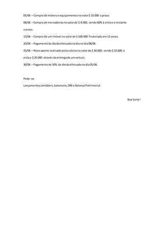 05/06 – Compra de móveis e equipamentos no valor $ 10.000 a prazo. 
08/06 – Compra de mercadorias no valor de $ 8.000, sendo 60% à vista e o restante 
a prazo. 
15/06 – Compra de um imóvel no valor de $ 100.000 financiado em 12 vezes. 
20/06 – Pagamento da dívida efetuada no dia no dia 08/06. 
25/06 – Novo aporte realizado pelos sócios no valor de $ 30.000, sendo $ 10.000 à 
vista e $ 20.000 através da entrega de um veículo. 
30/06 – Pagamento de 50% da dívida efetuada no dia 05/06. 
Pede-se: 
Lançamentos contábeis, balancete, DRE e Balanço Patrimonial. 
Boa Sorte! 
