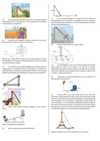11- Pedro precisa de uma tábua para fazer um reforço diagonal
numa porteira de 1,5 m de altura por 2 m de comprimento. De quantos
metros deverá ser essa tábua?
12- O acesso a uma garagem situada no subsolo de uma casa é
feito por rampa, conforme nos mostra o desenho:
Sabe-se que a rampa AC tem 10,25 metros de comprimento, e a altura
BC da garagem é 2,25 metros. A distância AB entre o portão e a entrada
da casa é de quantos metros?
13- Três cidades, A, B e C, são interligadas por estradas, conforme
a figura abaixo. As estradas AB e BC já são asfaltadas, e AC deverá ser
asfaltada em breve. Sabendo que AB tem 30 km e BC tem 17 km, quantos
quilômetros precisarão ser asfaltados para asfaltar toda a estrada AC?
14- Qual era a altura do poste?
15- Pedro e João estão brincando de gangorra, como indica a
figura:
Qual é o comprimento da gangorra?
16- Qual é a distância percorrida pela bolinha?
17- Em um recente vendaval, um poste de luz de 9 metros de
altura quebrou-se em uma ponto a uma distância x do solo. A parte do
poste acima da fratura inclinou-se e sua extremidade superior encostou
no solo a uma distância de 3 m
18- Calcule os valores de x e y na figura abaixo:
19- As extremidades de um fio de antena totalmente esticado
estão presas no topo de um prédio e no topo de um poste,
respectivamente, de 16 e 4 metros de altura. Considerando-se o terreno
horizontal e sabendo-se que a distância entre o prédio e o poste é de 9
m. Qual é o comprimento do fio?
20- . Qual deve ser a altitude do balão para que sua distância ao
topo do prédio seja de 10 km?
21- A Torre Eiffel é uma torre treliça de ferro do século XIX
localizada no Champ de Mars, em Paris, que se tornou um ícone mundial
da França e uma das estruturas mais reconhecidas no mundo. Nomeada
em homenagem ao seu projetista, o engenheiro Gustave Eiffel, foi
construída como o arco de entrada da Exposição Universal de 1889. A
torre possui 324 metros de altura. Uma pomba voou em linha reta do
seu topo até o ponto M. A distância do centro da base do monumento
até o ponto M é igual a 15 m, como mostra a ilustração abaixo.
Qual foi a distância, em metros, percorrida por essa pomba?
 