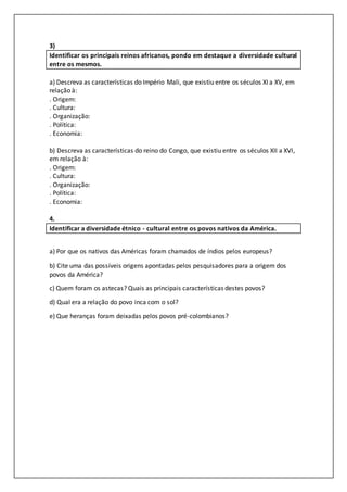 3)
Identificar os principais reinos africanos, pondo em destaque a diversidade cultural
entre os mesmos.
a) Descreva as características do Império Mali, que existiu entre os séculos XI a XV, em
relação à:
. Origem:
. Cultura:
. Organização:
. Política:
. Economia:
b) Descreva as características do reino do Congo, que existiu entre os séculos XII a XVI,
em relação à:
. Origem:
. Cultura:
. Organização:
. Política:
. Economia:
4.
Identificar a diversidade étnico - cultural entre os povos nativos da América.
a) Por que os nativos das Américas foram chamados de índios pelos europeus?
b) Cite uma das possíveis origens apontadas pelos pesquisadores para a origem dos
povos da América?
c) Quem foram os astecas? Quais as principais características destes povos?
d) Qual era a relação do povo inca com o sol?
e) Que heranças foram deixadas pelos povos pré-colombianos?
 