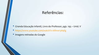 Referências:
• Ciranda Educação infantil, Livro do Professor, pgs. 195 – Unid. V
• https://www.youtube.com/watch?v=kfinwr3A9fg
• Imagens retiradas do Google
 