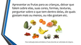 Apresentar as frutas para as crianças, deixar que
falem sobre elas, suas cores, formas, texturas,
perguntar sobre o que tem dentro delas, de quais
gostam mais ou menos, ou não gostam etc.
Para realização desta atividade as frutas deverão ser solicitadas de véspera.
 