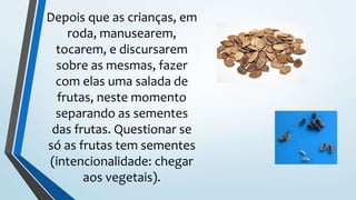 Depois que as crianças, em
roda, manusearem,
tocarem, e discursarem
sobre as mesmas, fazer
com elas uma salada de
frutas, neste momento
separando as sementes
das frutas. Questionar se
só as frutas tem sementes
(intencionalidade: chegar
aos vegetais).
 