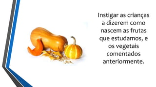 Instigar as crianças
a dizerem como
nascem as frutas
que estudamos, e
os vegetais
comentados
anteriormente.
 