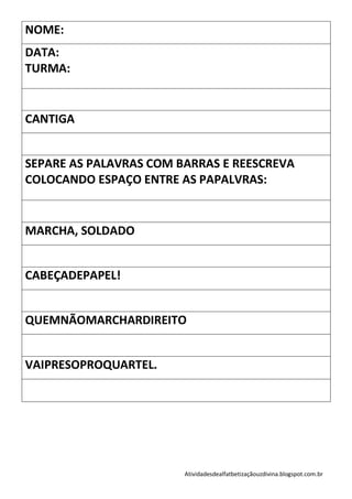 NOME:
DATA:
TURMA:


CANTIGA


SEPARE AS PALAVRAS COM BARRAS E REESCREVA
COLOCANDO ESPAÇO ENTRE AS PAPALVRAS:


MARCHA, SOLDADO


CABEÇADEPAPEL!


QUEMNÃOMARCHARDIREITO


VAIPRESOPROQUARTEL.




                        Atividadesdealfatbetizaçãouzdivina.blogspot.com.br
 