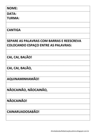 NOME:
DATA:
TURMA:


CANTIGA


SEPARE AS PALAVRAS COM BARRAS E REESCREVA
COLOCANDO ESPAÇO ENTRE AS PALAVRAS:


CAI, CAI, BALÃO!


CAI, CAI, BALÃO,


AQUINAMINHAMÃO!


NÃOCAINÃO, NÃOCAINÃO,


NÃOCAINÃO!


CAINARUADOSABÃO!




                        Atividadesdealfatbetizaçãouzdivina.blogspot.com.br
 