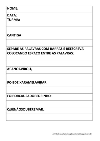 NOME:
DATA:
TURMA:



CANTIGA


SEPARE AS PALAVRAS COM BARRAS E REESCREVA
COLOCANDO ESPAÇO ENTRE AS PALAVRAS:



ACANOAVIROU,


POISDEIXARAMELAVIRAR


FOIPORCAUSADOPEDRINHO


QUENÃOSOUBEREMAR.




                        Atividadesdealfatbetizaçãouzdivina.blogspot.com.br
 