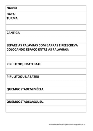 NOME:
DATA:
TURMA:



CANTIGA


SEPARE AS PALAVRAS COM BARRAS E REESCREVA
COLOCANDO ESPAÇO ENTRE AS PALAVRAS:



PIRULITOQUEBATEBATE


PIRULITOQUEJÁBATEU


QUEMGOSTADEMIMÉELA


QUEMGOSTADELASOUEU.




                        Atividadesdealfatbetizaçãouzdivina.blogspot.com.br
 