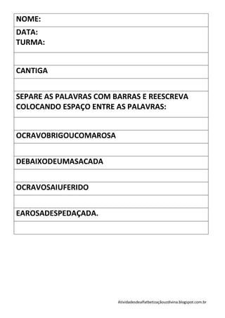 NOME:
DATA:
TURMA:


CANTIGA


SEPARE AS PALAVRAS COM BARRAS E REESCREVA
COLOCANDO ESPAÇO ENTRE AS PALAVRAS:


OCRAVOBRIGOUCOMAROSA


DEBAIXODEUMASACADA


OCRAVOSAIUFERIDO


EAROSADESPEDAÇADA.




                        Atividadesdealfatbetizaçãouzdivina.blogspot.com.br
 