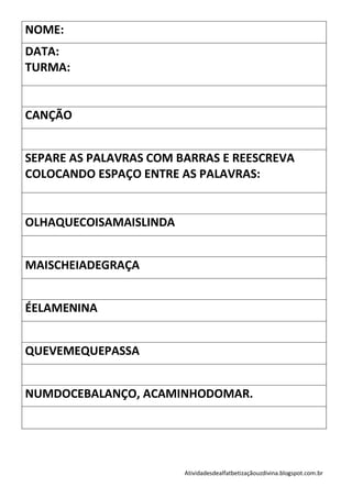 NOME:
DATA:
TURMA:


CANÇÃO


SEPARE AS PALAVRAS COM BARRAS E REESCREVA
COLOCANDO ESPAÇO ENTRE AS PALAVRAS:


OLHAQUECOISAMAISLINDA


MAISCHEIADEGRAÇA


ÉELAMENINA


QUEVEMEQUEPASSA


NUMDOCEBALANÇO, ACAMINHODOMAR.




                        Atividadesdealfatbetizaçãouzdivina.blogspot.com.br
 