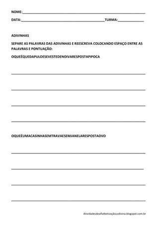 NOME:__________________________________________________________________

DATA:_____________________________________________TURMA:______________



ADIVINHAS

SEPARE AS PALAVRAS DAS ADIVINHAS E REESCREVA COLOCANDO ESPAÇO ENTRE AS
PALAVRAS E PONTUAÇÃO:

OQUEÉQUEDAPULOESEVESTEDENOIVARESPOSTAPIPOCA



________________________________________________________________________



________________________________________________________________________



________________________________________________________________________



________________________________________________________________________



OQUEÉUMACASINHASEMTRAVAESEMJANELARESPOSTAOVO



________________________________________________________________________



_______________________________________________________________________



________________________________________________________________________



________________________________________________________________________


                                      Atividadesdealfatbetizaçãouzdivina.blogspot.com.br
 
