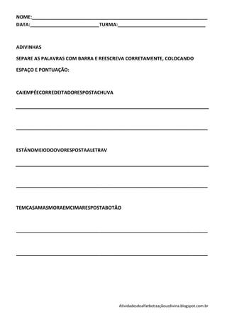 NOME:__________________________________________________________________
DATA:__________________________TURMA:_________________________________



ADIVINHAS

SEPARE AS PALAVRAS COM BARRA E REESCREVA CORRETAMENTE, COLOCANDO

ESPAÇO E PONTUAÇÃO:



CAIEMPÉECORREDEITADORESPOSTACHUVA




________________________________________________________________________



ESTÁNOMEIODOOVORESPOSTAALETRAV




________________________________________________________________________



TEMCASAMASMORAEMCIMARESPOSTABOTÃO



________________________________________________________________________



________________________________________________________________________




                                      Atividadesdealfatbetizaçãouzdivina.blogspot.com.br
 