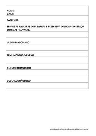 NOME:
DATA:

PARLENDA

SEPARE AS PALAVRAS COM BARRAS E REESCREVA COLOCANDO ESPAÇO
ENTRE AS PALAVRAS.



LÁEMCIMADOPIANO



TEMUMCOPODEVENENO



QUEMBEBEUMORREU



OCULPADONÃOFOIEU.




                                Atividadesdealfatbetizaçãouzdivina.blogspot.com.br
 