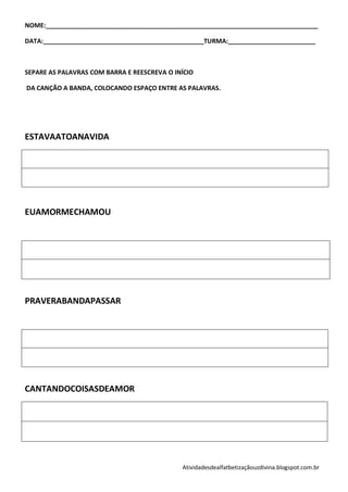 NOME:______________________________________________________________________________

DATA:______________________________________________TURMA:_________________________



SEPARE AS PALAVRAS COM BARRA E REESCREVA O INÍCIO

DA CANÇÃO A BANDA, COLOCANDO ESPAÇO ENTRE AS PALAVRAS.




ESTAVAATOANAVIDA




EUAMORMECHAMOU




PRAVERABANDAPASSAR




CANTANDOCOISASDEAMOR




                                             Atividadesdealfatbetizaçãouzdivina.blogspot.com.br
 